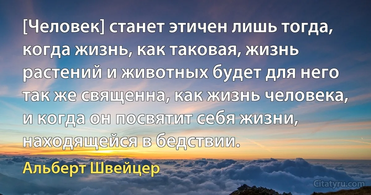 [Человек] станет этичен лишь тогда, когда жизнь, как таковая, жизнь растений и животных будет для него так же священна, как жизнь человека, и когда он посвятит себя жизни, находящейся в бедствии. (Альберт Швейцер)