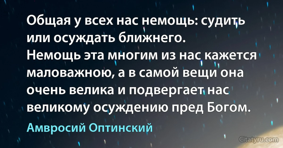 Общая у всех нас немощь: судить или осуждать ближнего.
Немощь эта многим из нас кажется маловажною, а в самой вещи она очень велика и подвергает нас великому осуждению пред Богом. (Амвросий Оптинский)