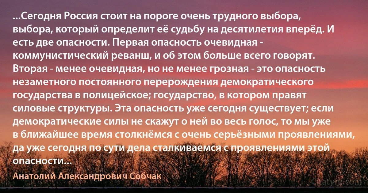 ...Сегодня Россия стоит на пороге очень трудного выбора, выбора, который определит её судьбу на десятилетия вперёд. И есть две опасности. Первая опасность очевидная - коммунистический реванш, и об этом больше всего говорят. Вторая - менее очевидная, но не менее грозная - это опасность незаметного постоянного перерождения демократического государства в полицейское; государство, в котором правят силовые структуры. Эта опасность уже сегодня существует; если демократические силы не скажут о ней во весь голос, то мы уже в ближайшее время столкнёмся с очень серьёзными проявлениями, да уже сегодня по сути дела сталкиваемся с проявлениями этой опасности... (Анатолий Александрович Собчак)