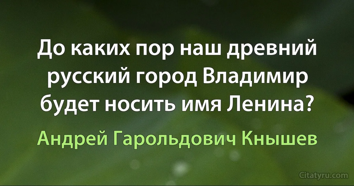 До каких пор наш древний русский город Владимир будет носить имя Ленина? (Андрей Гарольдович Кнышев)