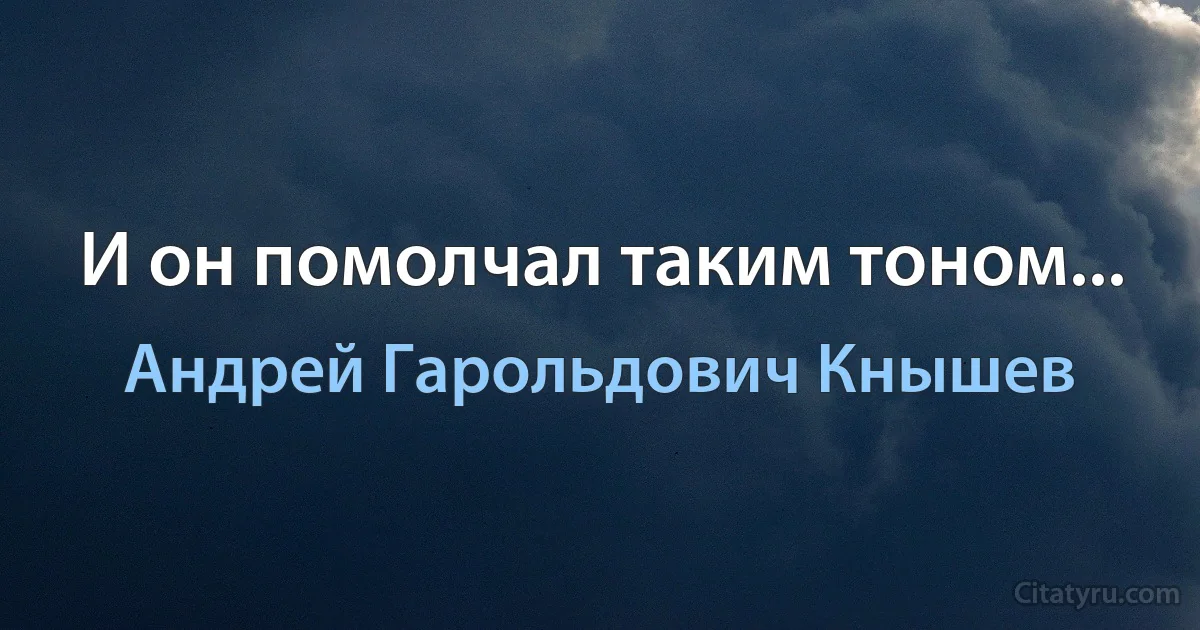 И он помолчал таким тоном... (Андрей Гарольдович Кнышев)