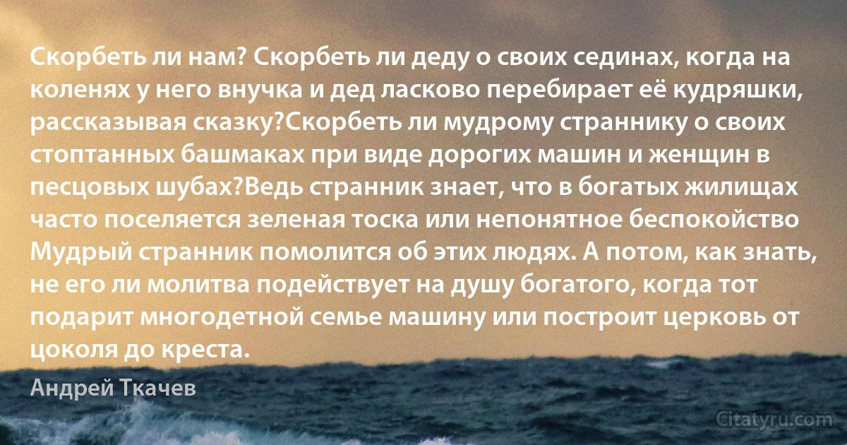 Скорбеть ли нам? Скорбеть ли деду о своих сединах, когда на коленях у него внучка и дед ласково перебирает её кудряшки, рассказывая сказку?Скорбеть ли мудрому страннику о своих стоптанных башмаках при виде дорогих машин и женщин в песцовых шубах?Ведь странник знает, что в богатых жилищах часто поселяется зеленая тоска или непонятное беспокойство Мудрый странник помолится об этих людях. А потом, как знать, не его ли молитва подействует на душу богатого, когда тот подарит многодетной семье машину или построит церковь от цоколя до креста. (Андрей Ткачев)