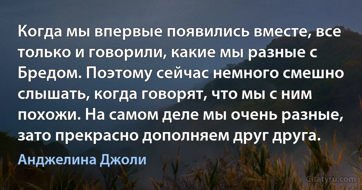 Когда мы впервые появились вместе, все только и говорили, какие мы разные с Бредом. Поэтому сейчас немного смешно слышать, когда говорят, что мы с ним похожи. На самом деле мы очень разные, зато прекрасно дополняем друг друга. (Анджелина Джоли)