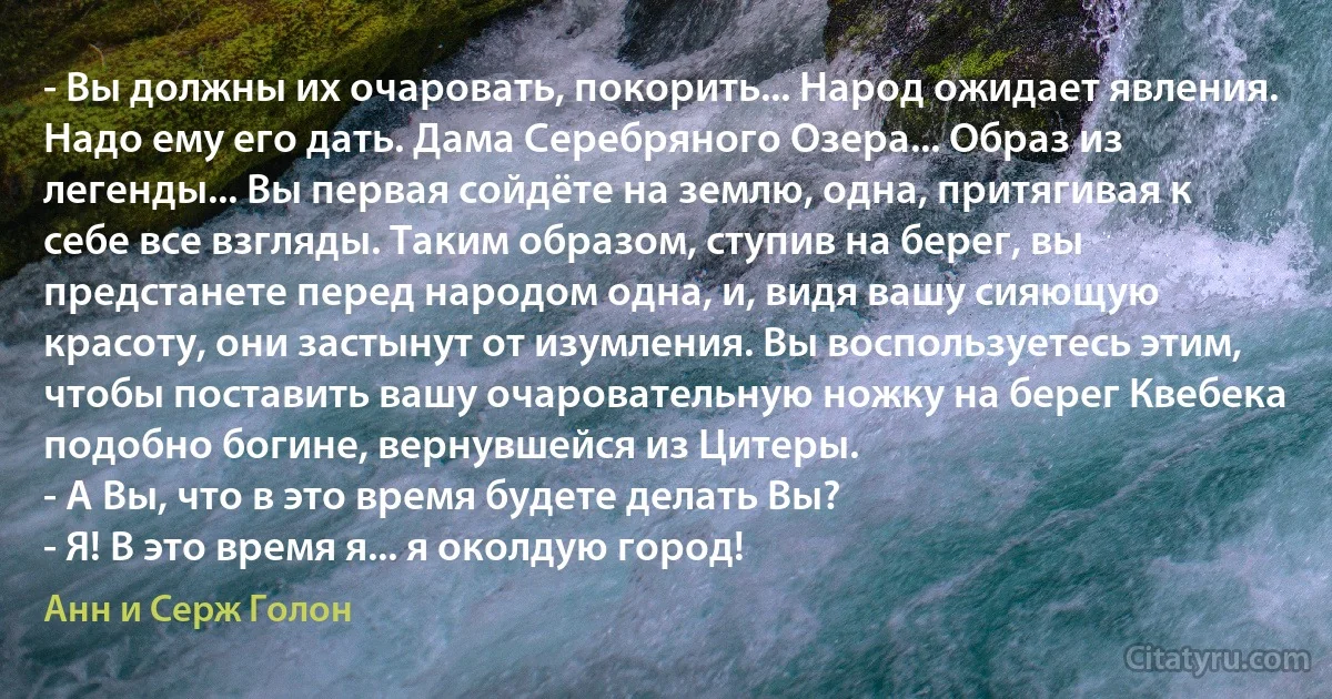 - Вы должны их очаровать, покорить... Народ ожидает явления. Надо ему его дать. Дама Серебряного Озера... Образ из легенды... Вы первая сойдёте на землю, одна, притягивая к себе все взгляды. Таким образом, ступив на берег, вы предстанете перед народом одна, и, видя вашу сияющую красоту, они застынут от изумления. Вы воспользуетесь этим, чтобы поставить вашу очаровательную ножку на берег Квебека подобно богине, вернувшейся из Цитеры.
- А Вы, что в это время будете делать Вы?
- Я! В это время я... я околдую город! (Анн и Серж Голон)