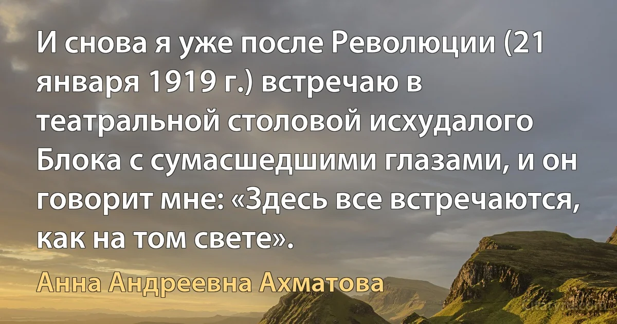 И снова я уже после Революции (21 января 1919 г.) встречаю в театральной столовой исхудалого Блока с сумасшедшими глазами, и он говорит мне: «Здесь все встречаются, как на том свете». (Анна Андреевна Ахматова)