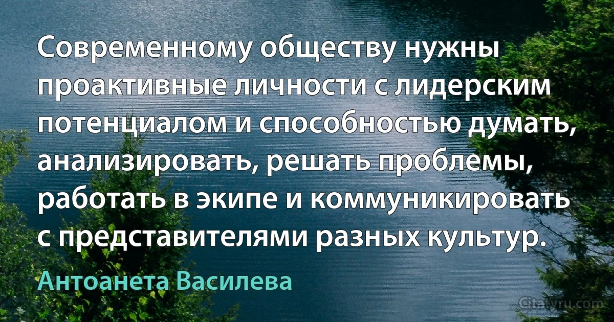 Современному обществу нужны проактивные личности с лидерским потенциалом и способностью думать, анализировать, решать проблемы, работать в экипе и коммуникировать с представителями разных культур. (Антоанета Василева)