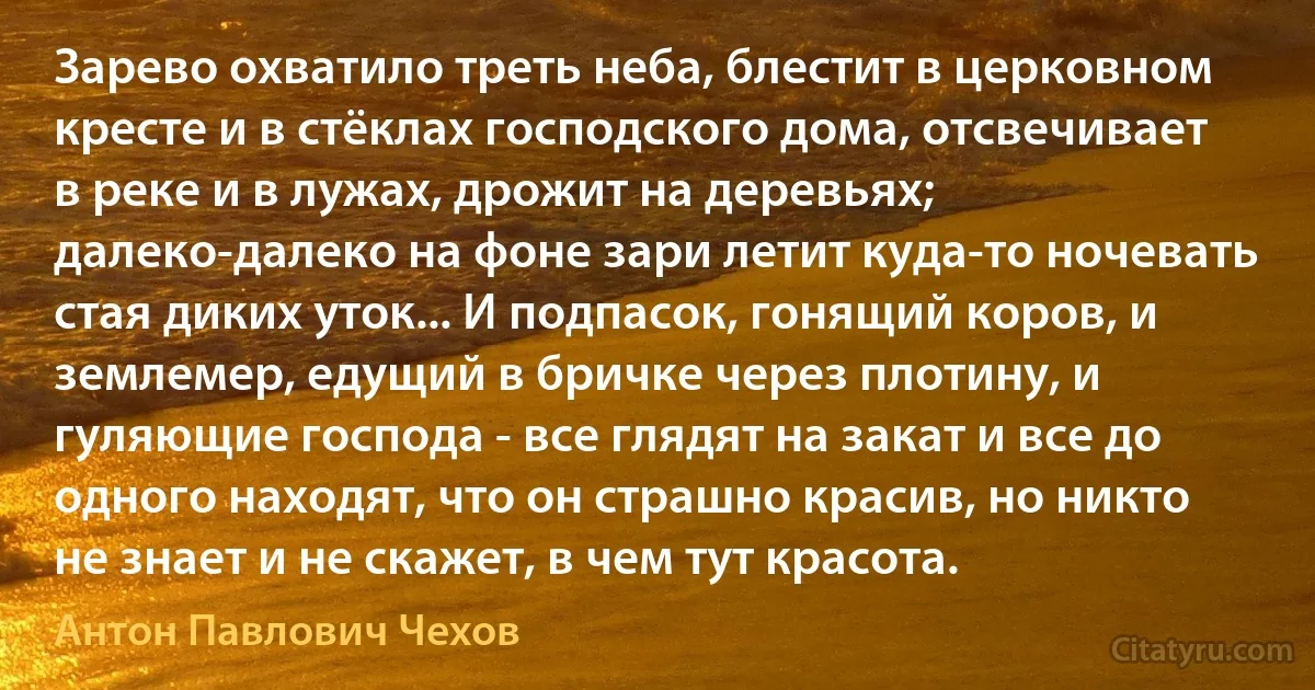 Зарево охватило треть неба, блестит в церковном кресте и в стёклах господского дома, отсвечивает в реке и в лужах, дрожит на деревьях; далеко-далеко на фоне зари летит куда-то ночевать стая диких уток... И подпасок, гонящий коров, и землемер, едущий в бричке через плотину, и гуляющие господа - все глядят на закат и все до одного находят, что он страшно красив, но никто не знает и не скажет, в чем тут красота. (Антон Павлович Чехов)