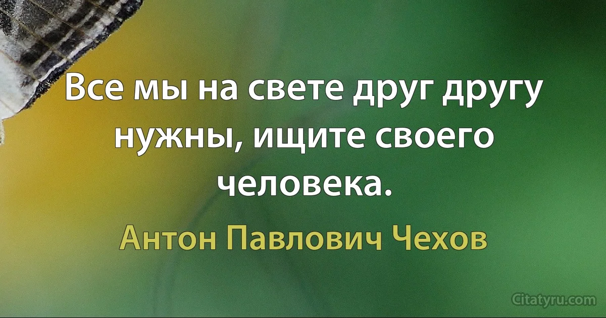 Все мы на свете друг другу нужны, ищите своего человека. (Антон Павлович Чехов)