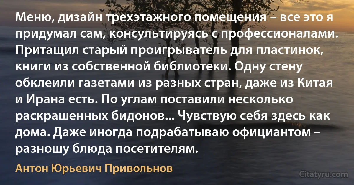 Меню, дизайн трехэтажного помещения – все это я придумал сам, консультируясь с профессионалами. Притащил старый проигрыватель для пластинок, книги из собственной библиотеки. Одну стену обклеили газетами из разных стран, даже из Китая и Ирана есть. По углам поставили несколько раскрашенных бидонов... Чувствую себя здесь как дома. Даже иногда подрабатываю официантом – разношу блюда посетителям. (Антон Юрьевич Привольнов)