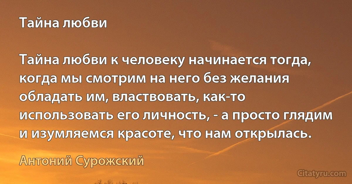 Тайна любви

Тайна любви к человеку начинается тогда, когда мы смотрим на него без желания обладать им, властвовать, как-то использовать его личность, - а просто глядим и изумляемся красоте, что нам открылась. (Антоний Сурожский)