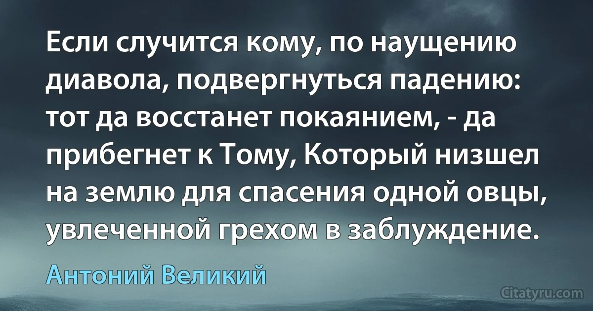 Если случится кому, по наущению диавола, подвергнуться падению: тот да восстанет покаянием, - да прибегнет к Тому, Который низшел на землю для спасения одной овцы, увлеченной грехом в заблуждение. (Антоний Великий)