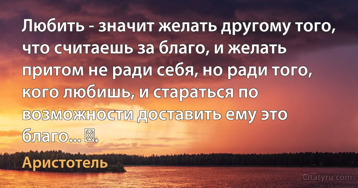 Любить - значит желать другому того, что считаешь за благо, и желать притом не ради себя, но ради того, кого любишь, и стараться по возможности доставить ему это благо... ​. (Аристотель)