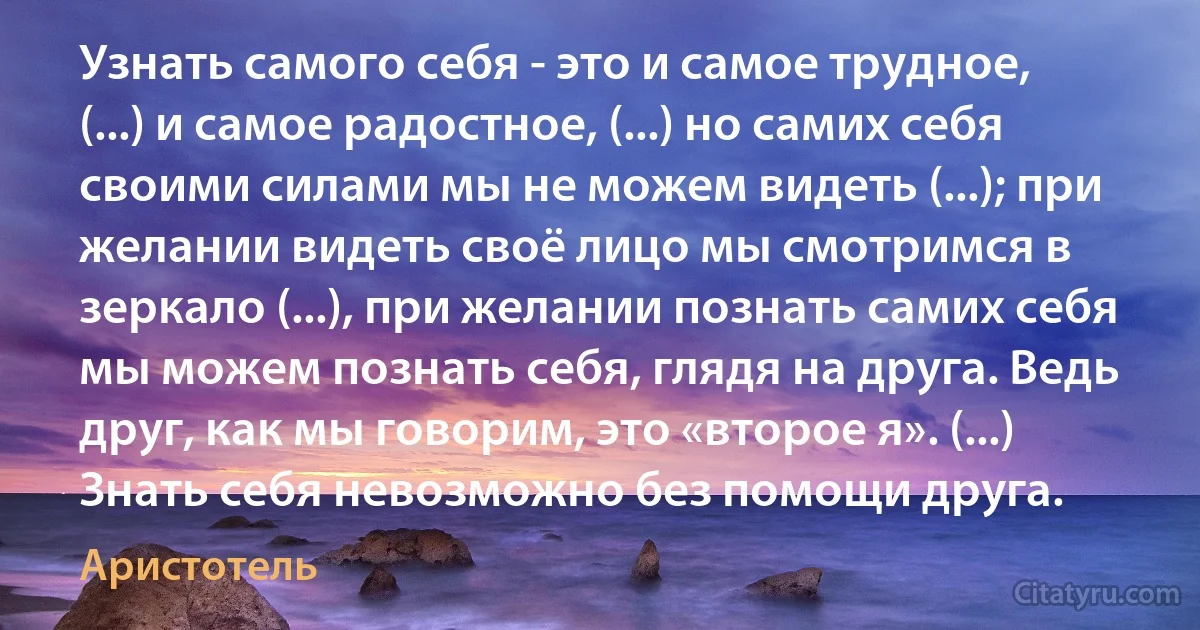 Узнать самого себя - это и самое трудное, (...) и самое радостное, (...) но самих себя своими силами мы не можем видеть (...); при желании видеть своё лицо мы смотримся в зеркало (...), при желании познать самих себя мы можем познать себя, глядя на друга. Ведь друг, как мы говорим, это «второе я». (...) Знать себя невозможно без помощи друга. (Аристотель)