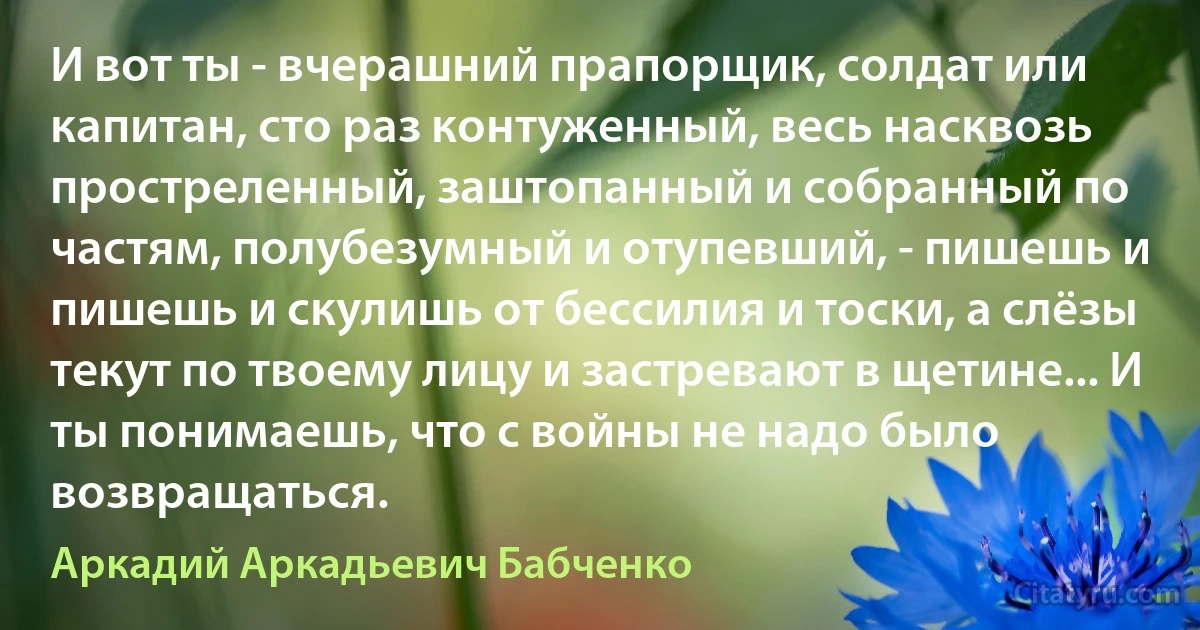 И вот ты - вчерашний прапорщик, солдат или капитан, сто раз контуженный, весь насквозь простреленный, заштопанный и собранный по частям, полубезумный и отупевший, - пишешь и пишешь и скулишь от бессилия и тоски, а слёзы текут по твоему лицу и застревают в щетине... И ты понимаешь, что с войны не надо было возвращаться. (Аркадий Аркадьевич Бабченко)