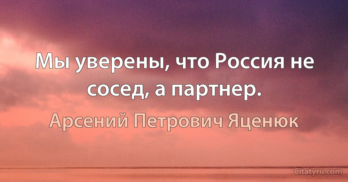 Мы уверены, что Россия не сосед, а партнер. (Арсений Петрович Яценюк)