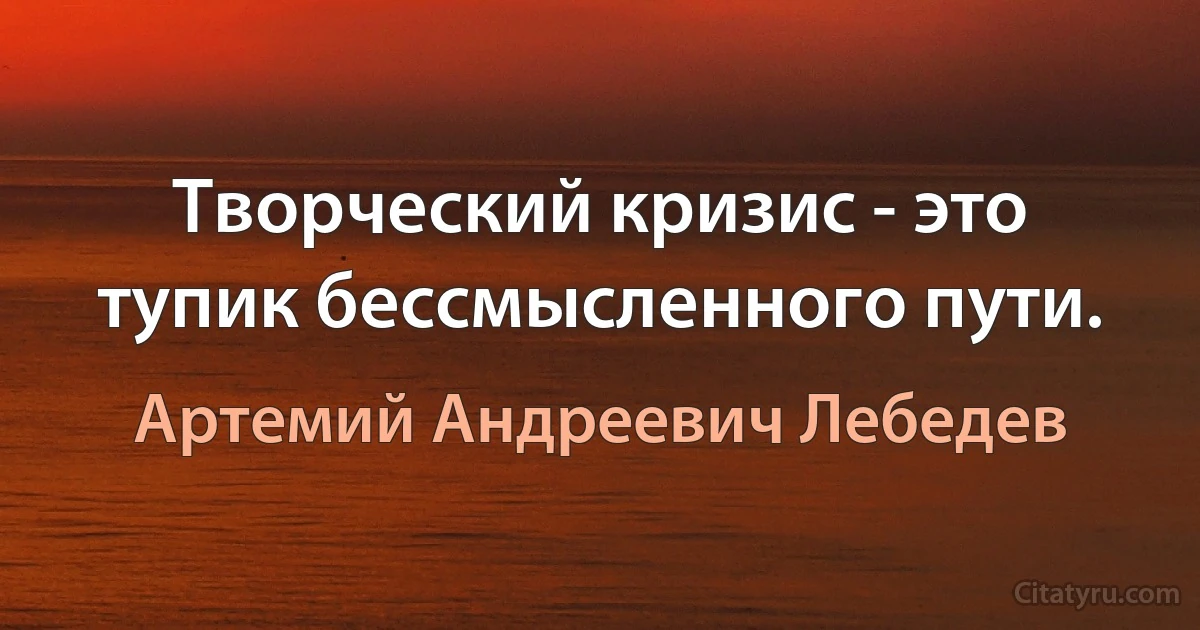 Творческий кризис - это тупик бессмысленного пути. (Артемий Андреевич Лебедев)