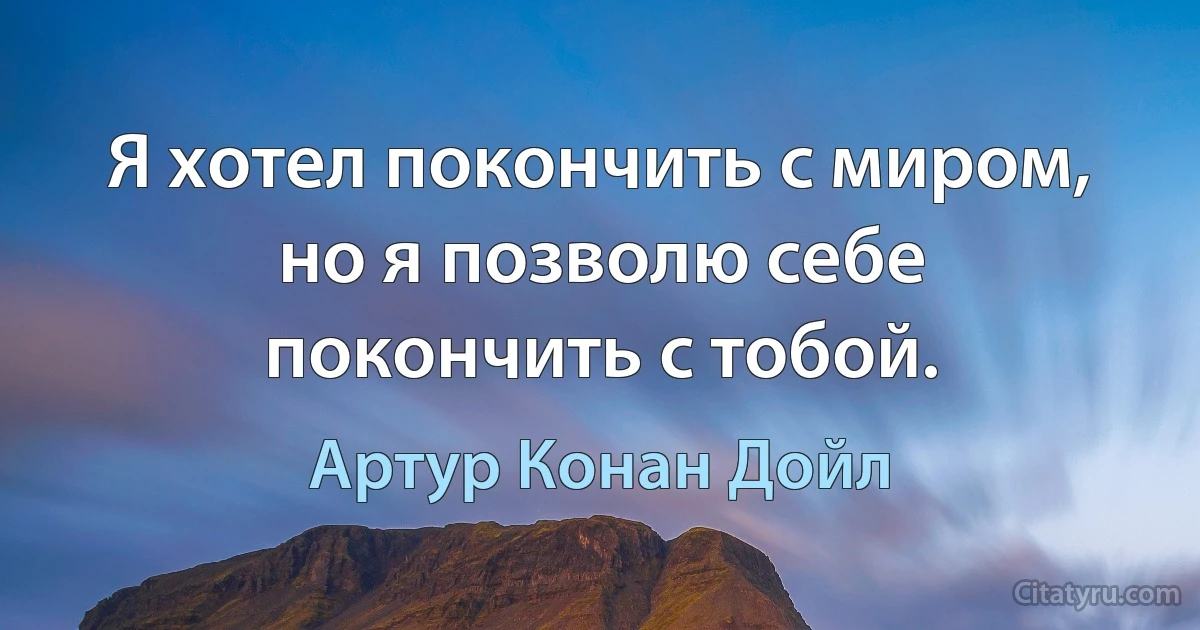 Я хотел покончить с миром, но я позволю себе покончить с тобой. (Артур Конан Дойл)