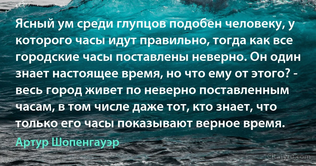 Ясный ум среди глупцов подобен человеку, у которого часы идут правильно, тогда как все городские часы поставлены неверно. Он один знает настоящее время, но что ему от этого? - весь город живет по неверно поставленным часам, в том числе даже тот, кто знает, что только его часы показывают верное время. (Артур Шопенгауэр)