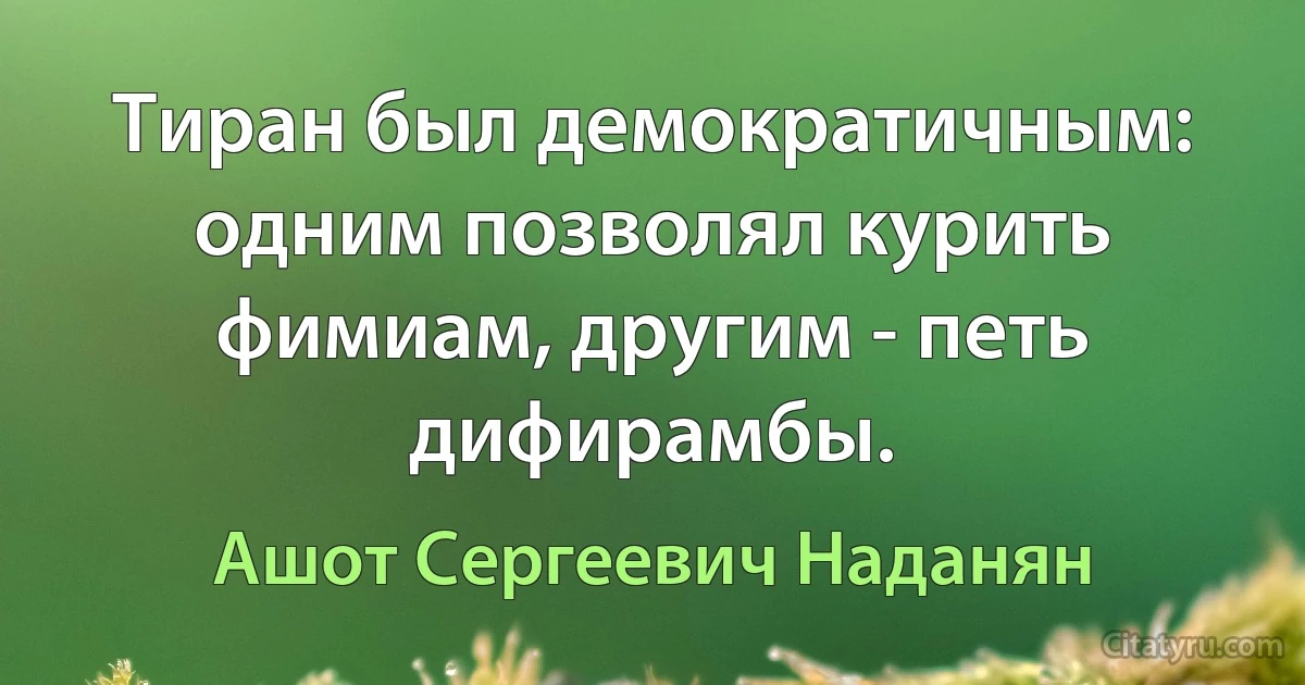 Тиран был демократичным: одним позволял курить фимиам, другим - петь дифирамбы. (Ашот Сергеевич Наданян)