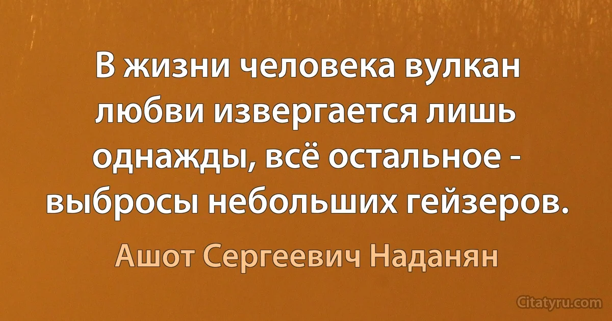 В жизни человека вулкан любви извергается лишь однажды, всё остальное - выбросы небольших гейзеров. (Ашот Сергеевич Наданян)