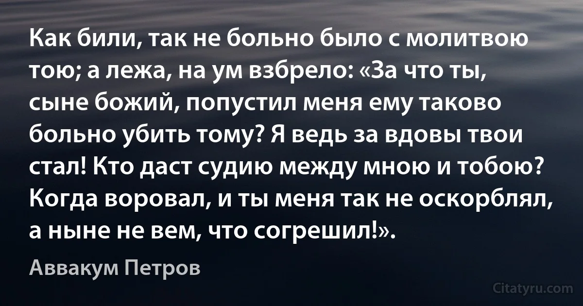 Как били, так не больно было с молитвою тою; а лежа, на ум взбрело: «За что ты, сыне божий, попустил меня ему таково больно убить тому? Я ведь за вдовы твои стал! Кто даст судию между мною и тобою? Когда воровал, и ты меня так не оскорблял, а ныне не вем, что согрешил!». (Аввакум Петров)