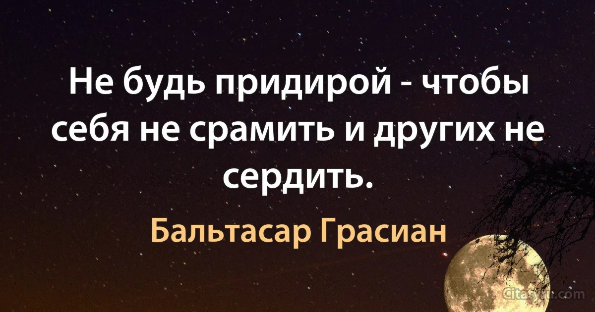 Не будь придирой - чтобы себя не срамить и других не сердить. (Бальтасар Грасиан)