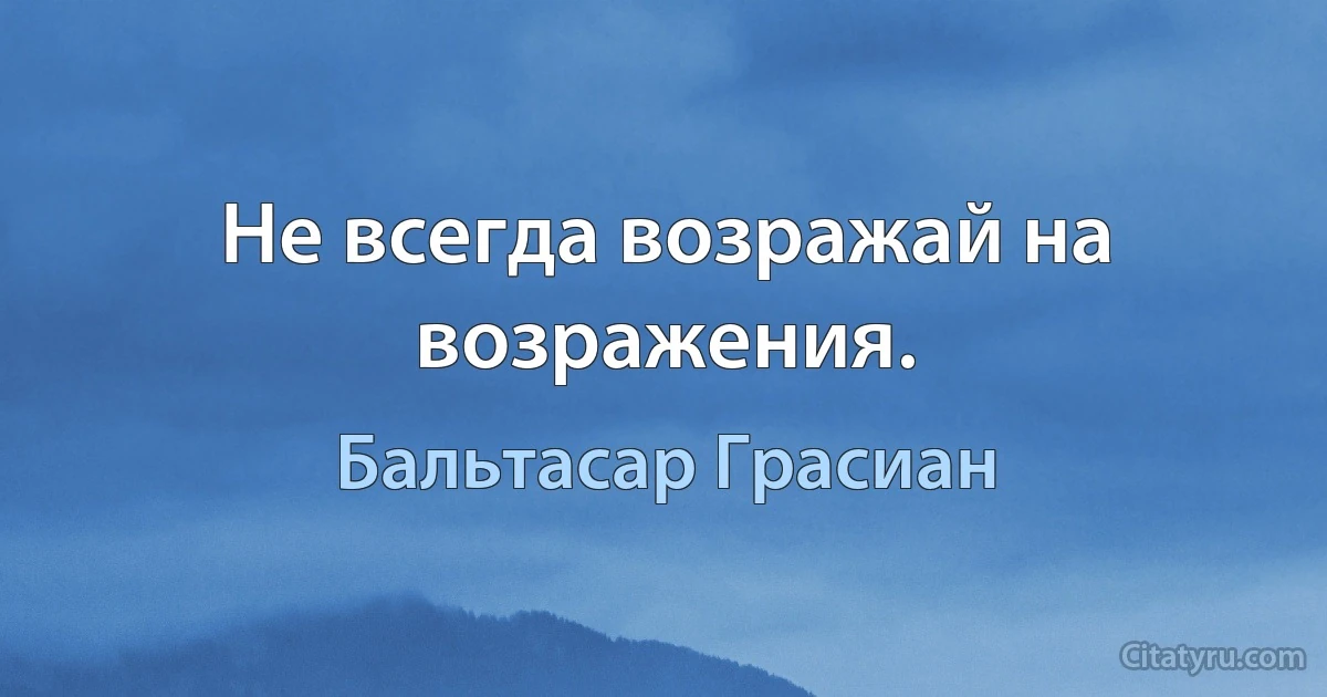 Не всегда возражай на возражения. (Бальтасар Грасиан)