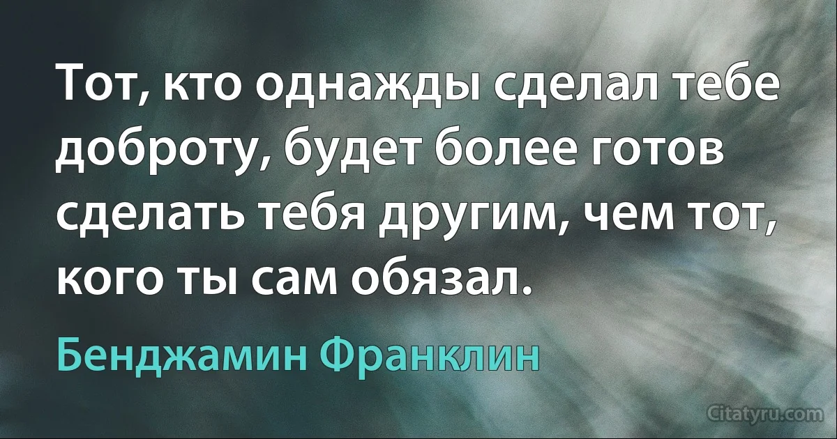 Тот, кто однажды сделал тебе доброту, будет более готов сделать тебя другим, чем тот, кого ты сам обязал. (Бенджамин Франклин)