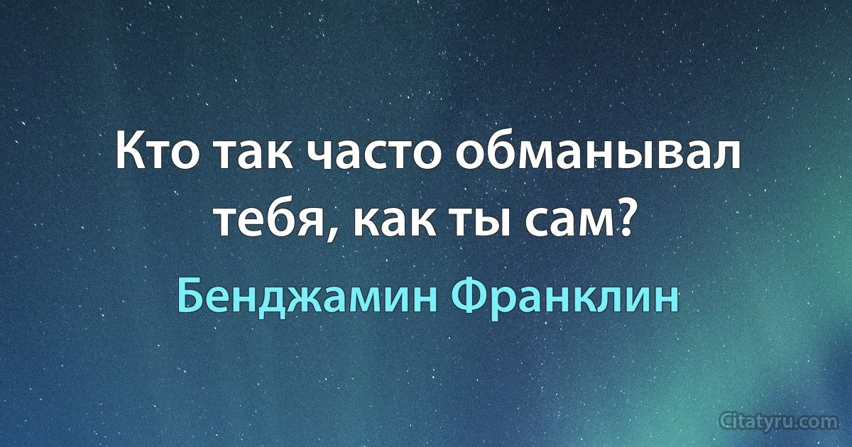 Кто так часто обманывал тебя, как ты сам? (Бенджамин Франклин)