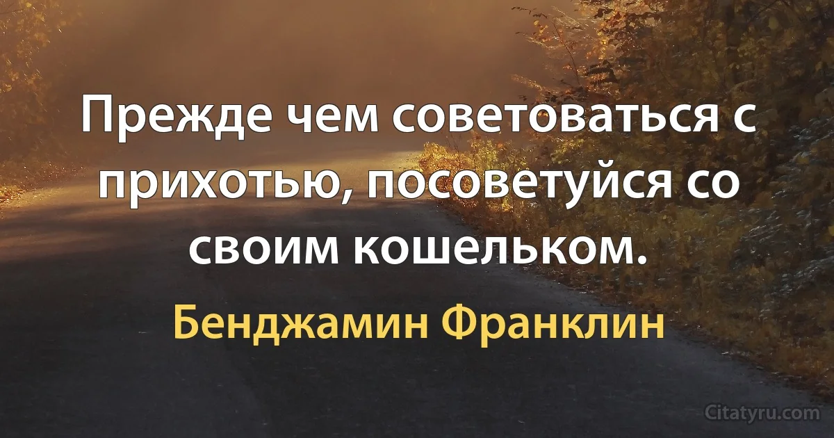 Прежде чем советоваться с прихотью, посоветуйся со своим кошельком. (Бенджамин Франклин)