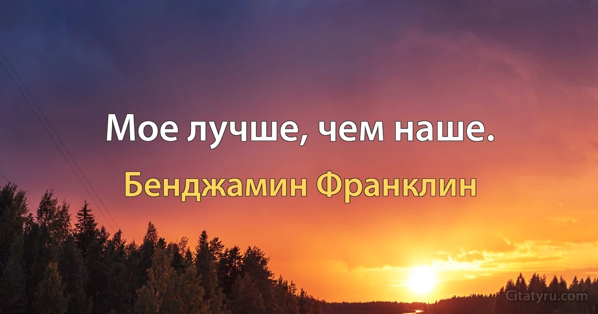 Мое лучше, чем наше. (Бенджамин Франклин)