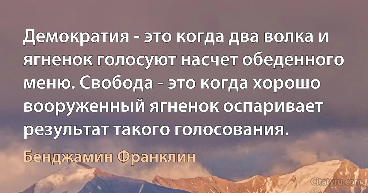 Демократия - это когда два волка и ягненок голосуют насчет обеденного меню. Свобода - это когда хорошо вооруженный ягненок оспаривает результат такого голосования. (Бенджамин Франклин)