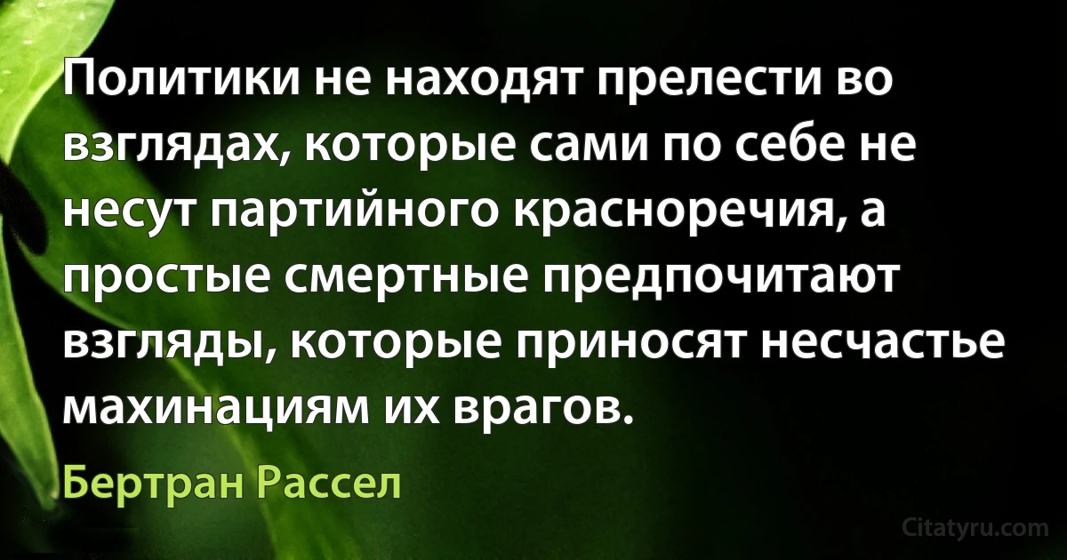 Политики не находят прелести во взглядах, которые сами по себе не несут партийного красноречия, а простые смертные предпочитают взгляды, которые приносят несчастье махинациям их врагов. (Бертран Рассел)