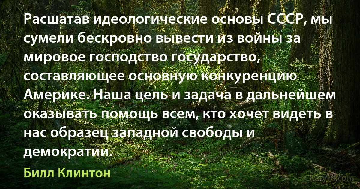 Расшатав идеологические основы СССР, мы сумели бескровно вывести из войны за мировое господство государство, составляющее основную конкуренцию Америке. Наша цель и задача в дальнейшем оказывать помощь всем, кто хочет видеть в нас образец западной свободы и демократии. (Билл Клинтон)