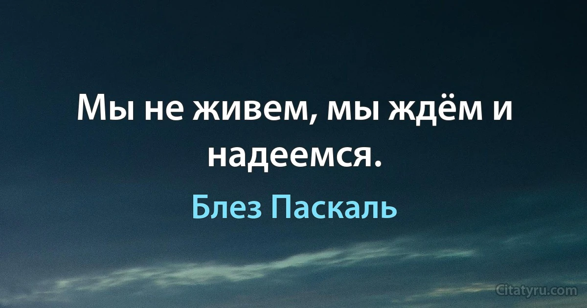 Мы не живем, мы ждём и надеемся. (Блез Паскаль)