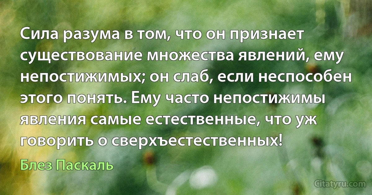 Сила разума в том, что он признает существование множества явлений, ему непостижимых; он слаб, если неспособен этого понять. Ему часто непостижимы явления самые естественные, что уж говорить о сверхъестественных! (Блез Паскаль)