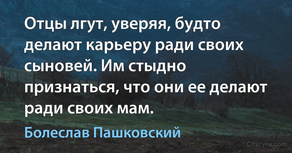 Отцы лгут, уверяя, будто делают карьеру ради своих сыновей. Им стыдно признаться, что они ее делают ради своих мам. (Болеслав Пашковский)