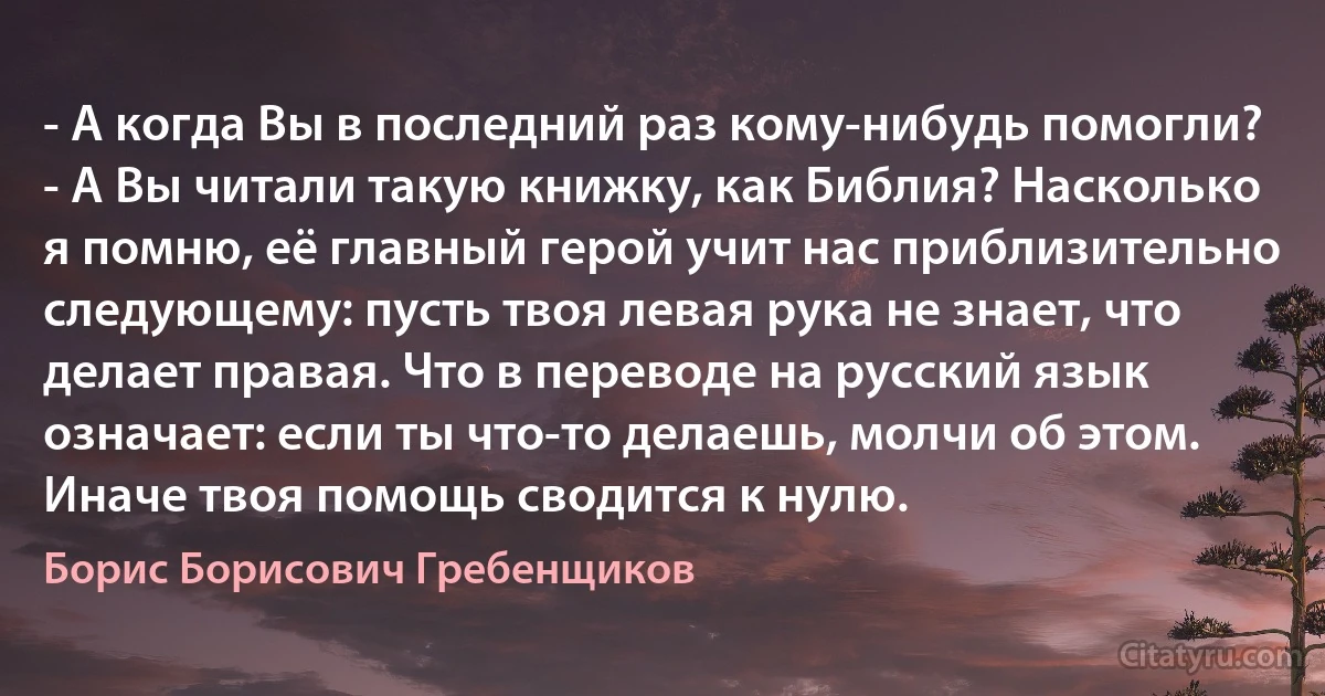 - А когда Вы в последний раз кому-нибудь помогли?
- А Вы читали такую книжку, как Библия? Насколько я помню, её главный герой учит нас приблизительно следующему: пусть твоя левая рука не знает, что делает правая. Что в переводе на русский язык означает: если ты что-то делаешь, молчи об этом. Иначе твоя помощь сводится к нулю. (Борис Борисович Гребенщиков)