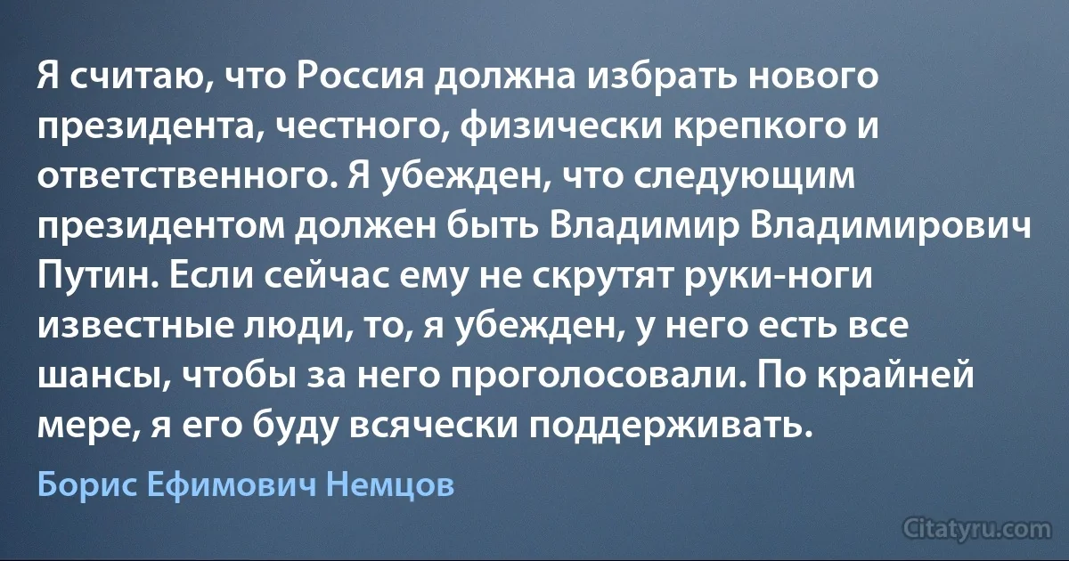 Я считаю, что Россия должна избрать нового президента, честного, физически крепкого и ответственного. Я убежден, что следующим президентом должен быть Владимир Владимирович Путин. Если сейчас ему не скрутят руки-ноги известные люди, то, я убежден, у него есть все шансы, чтобы за него проголосовали. По крайней мере, я его буду всячески поддерживать. (Борис Ефимович Немцов)