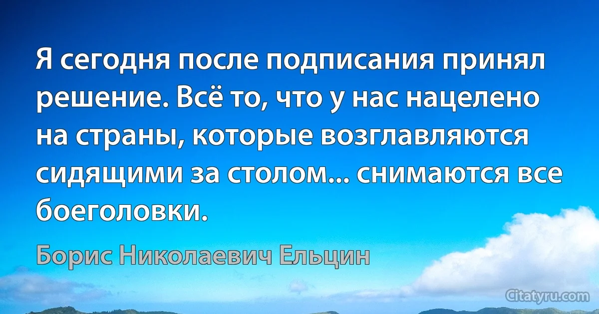 Я сегодня после подписания принял решение. Всё то, что у нас нацелено на страны, которые возглавляются сидящими за столом... снимаются все боеголовки. (Борис Николаевич Ельцин)