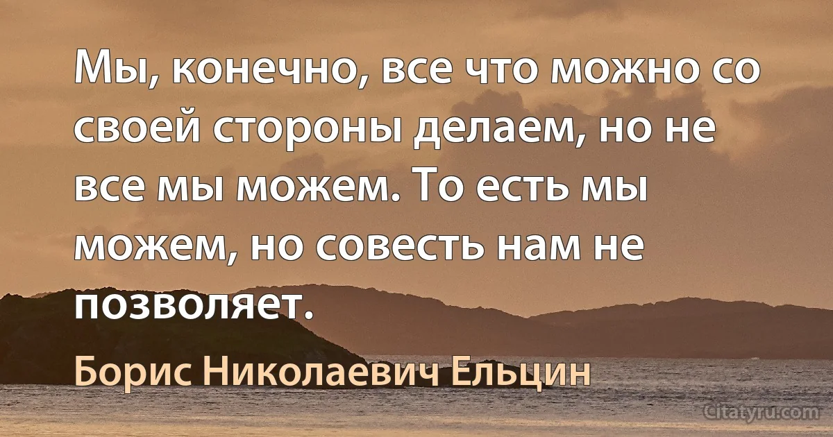 Мы, конечно, все что можно со своей стороны делаем, но не все мы можем. То есть мы можем, но совесть нам не позволяет. (Борис Николаевич Ельцин)