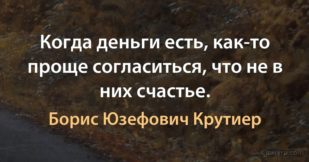 Когда деньги есть, как-то проще согласиться, что не в них счастье. (Борис Юзефович Крутиер)