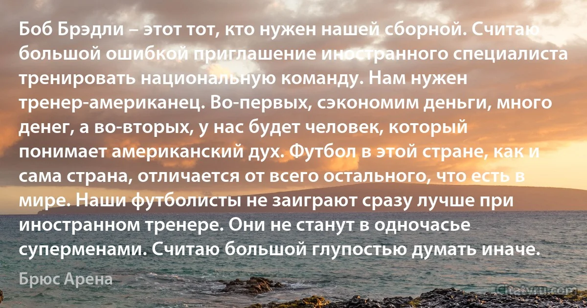 Боб Брэдли – этот тот, кто нужен нашей сборной. Считаю большой ошибкой приглашение иностранного специалиста тренировать национальную команду. Нам нужен тренер-американец. Во-первых, сэкономим деньги, много денег, а во-вторых, у нас будет человек, который понимает американский дух. Футбол в этой стране, как и сама страна, отличается от всего остального, что есть в мире. Наши футболисты не заиграют сразу лучше при иностранном тренере. Они не станут в одночасье суперменами. Считаю большой глупостью думать иначе. (Брюс Арена)