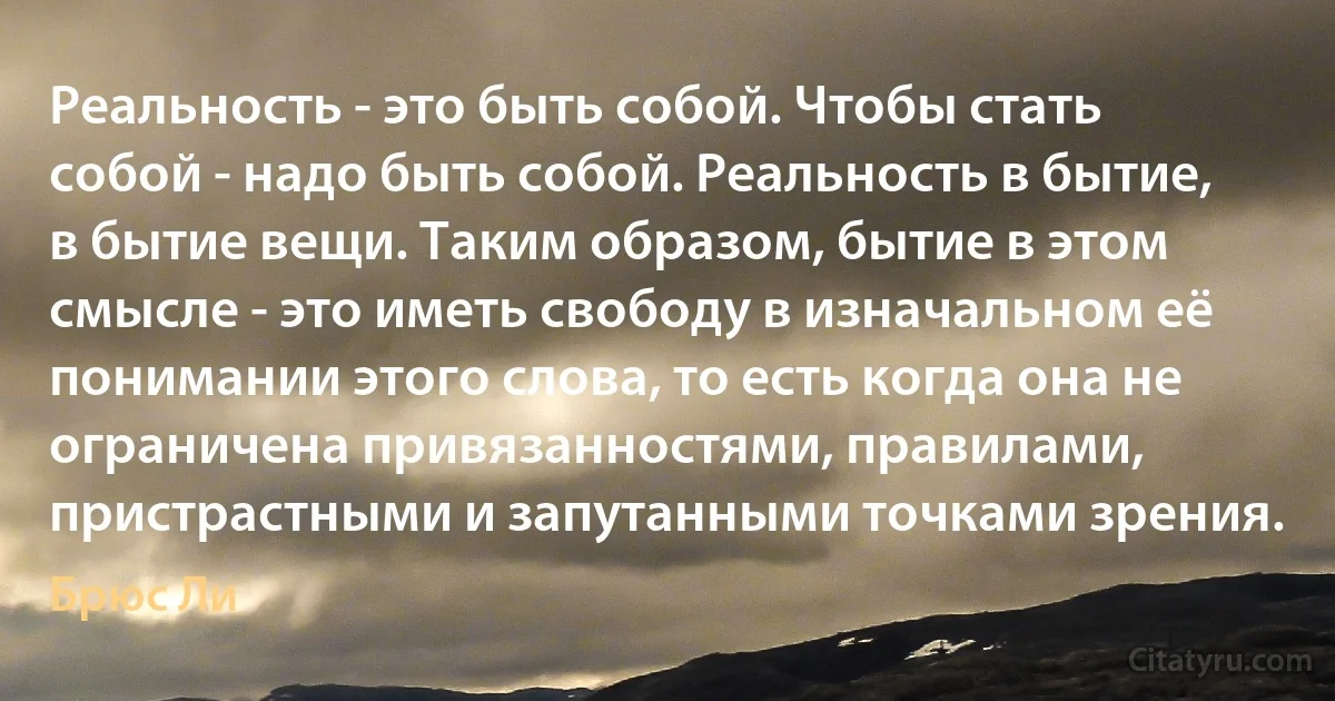 Реальность - это быть собой. Чтобы стать собой - надо быть собой. Реальность в бытие, в бытие вещи. Таким образом, бытие в этом смысле - это иметь свободу в изначальном её понимании этого слова, то есть когда она не ограничена привязанностями, правилами, пристрастными и запутанными точками зрения. (Брюс Ли)