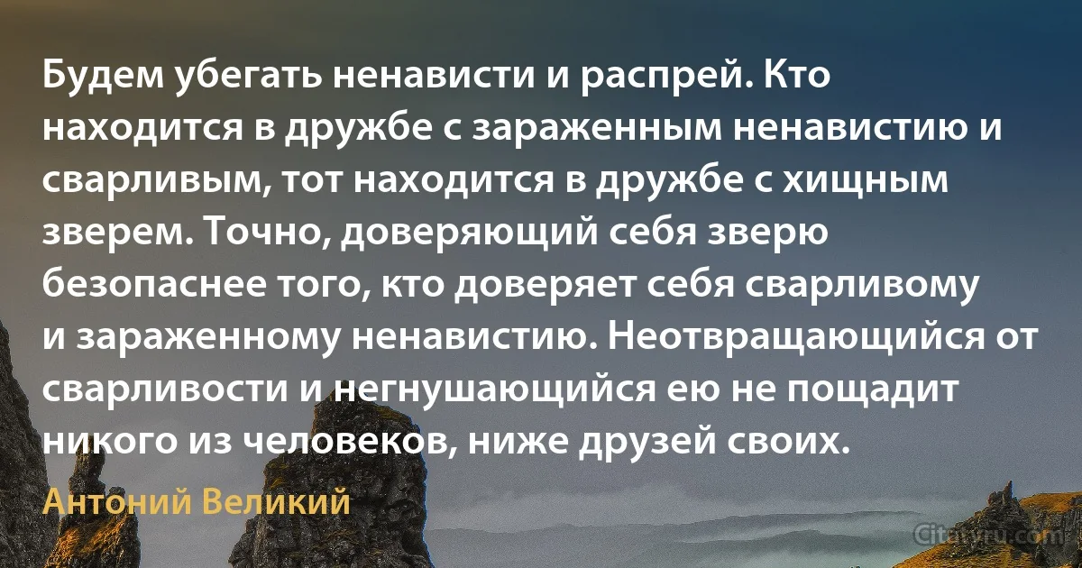 Будем убегать ненависти и распрей. Кто находится в дружбе с зараженным ненавистию и сварливым, тот находится в дружбе с хищным зверем. Точно, доверяющий себя зверю безопаснее того, кто доверяет себя сварливому и зараженному ненавистию. Неотвращающийся от сварливости и негнушающийся ею не пощадит никого из человеков, ниже друзей своих. (Антоний Великий)