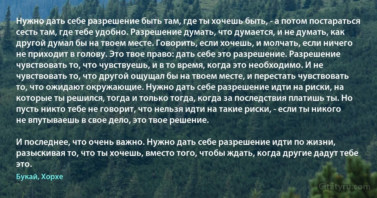 Нужно дать себе разрешение быть там, где ты хочешь быть, - а потом постараться сесть там, где тебе удобно. Разрешение думать, что думается, и не думать, как другой думал бы на твоем месте. Говорить, если хочешь, и молчать, если ничего не приходит в голову. Это твое право: дать себе это разрешение. Разрешение чувствовать то, что чувствуешь, и в то время, когда это необходимо. И не чувствовать то, что другой ощущал бы на твоем месте, и перестать чувствовать то, что ожидают окружающие. Нужно дать себе разрешение идти на риски, на которые ты решился, тогда и только тогда, когда за последствия платишь ты. Но пусть никто тебе не говорит, что нельзя идти на такие риски, - если ты никого не впутываешь в свое дело, это твое решение.

И последнее, что очень важно. Нужно дать себе разрешение идти по жизни, разыскивая то, что ты хочешь, вместо того, чтобы ждать, когда другие дадут тебе это. (Букай, Хорхе)