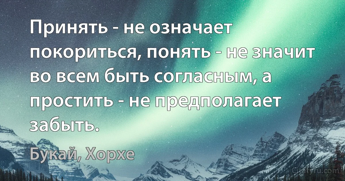 Принять - не означает покориться, понять - не значит во всем быть согласным, а простить - не предполагает забыть. (Букай, Хорхе)