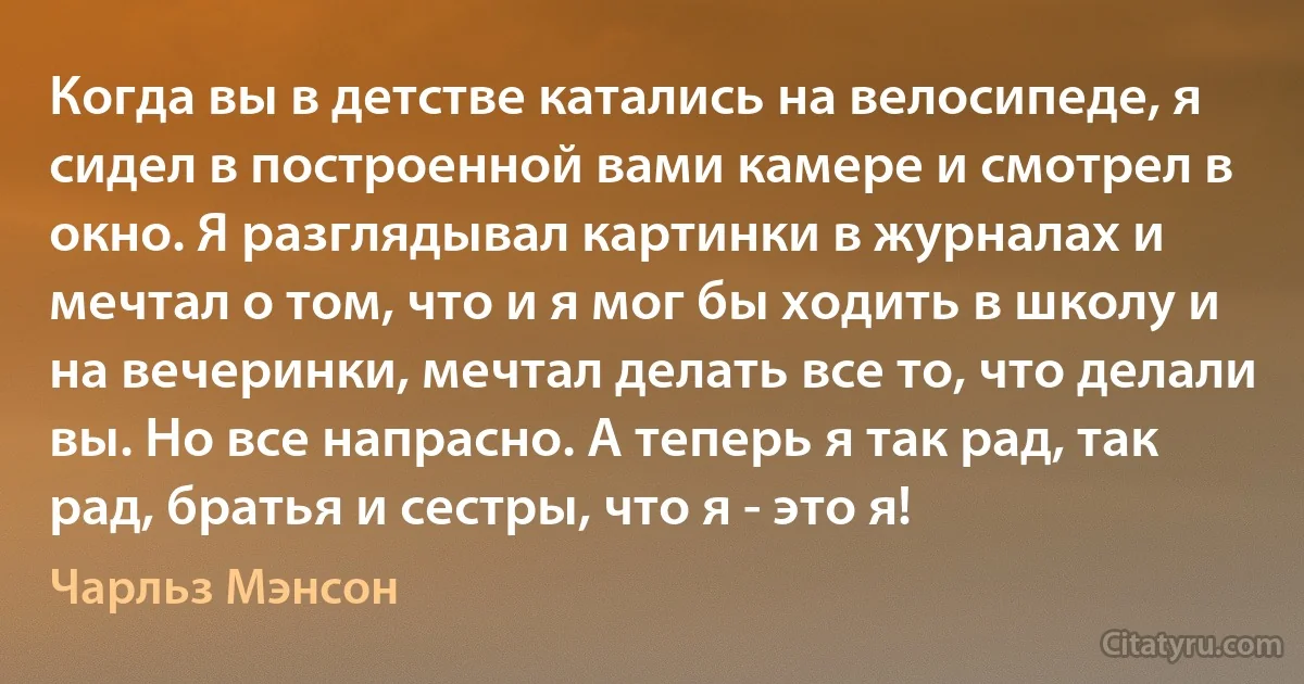 Когда вы в детстве катались на велосипеде, я сидел в построенной вами камере и смотрел в окно. Я разглядывал картинки в журналах и мечтал о том, что и я мог бы ходить в школу и на вечеринки, мечтал делать все то, что делали вы. Но все напрасно. А теперь я так рад, так рад, братья и сестры, что я - это я! (Чарльз Мэнсон)