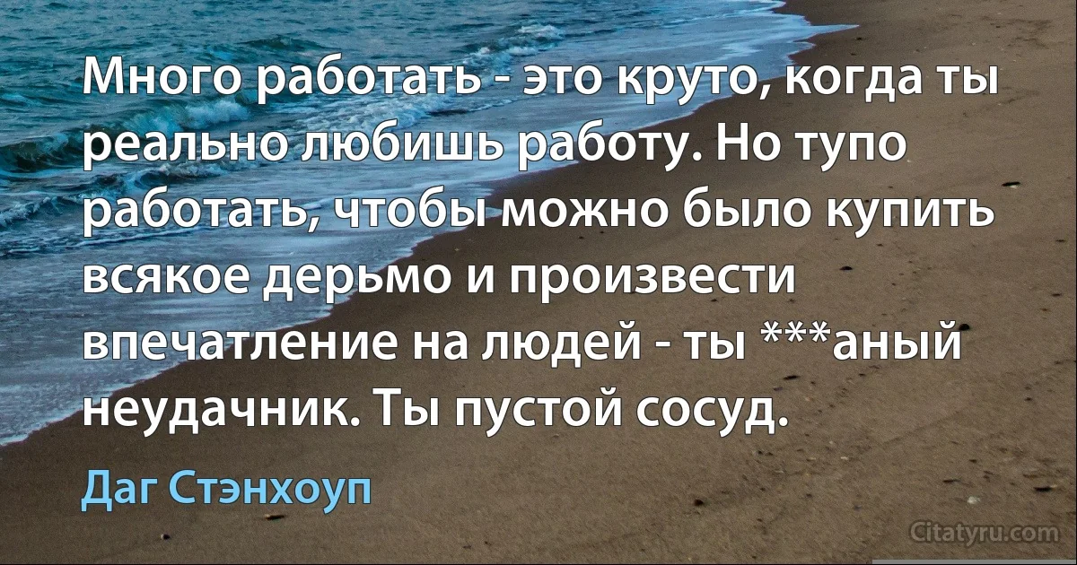 Много работать - это круто, когда ты реально любишь работу. Но тупо работать, чтобы можно было купить всякое дерьмо и произвести впечатление на людей - ты ***аный неудачник. Ты пустой сосуд. (Даг Стэнхоуп)