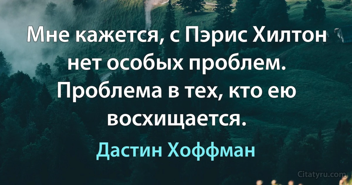 Мне кажется, с Пэрис Хилтон нет особых проблем. Проблема в тех, кто ею восхищается. (Дастин Хоффман)